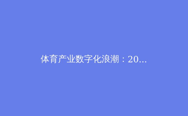 体育产业数字化浪潮：2023年竞技赛事与科技融合新趋势