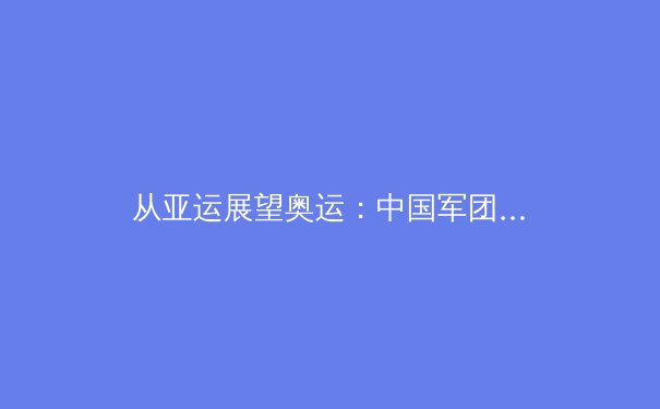 从亚运展望奥运：中国军团新周期竞技格局与挑战深度解析 - 3