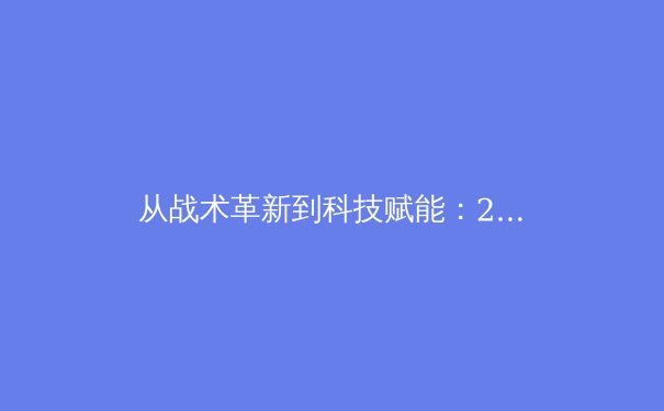 从战术革新到科技赋能：2023赛季中超联赛的竞技范式转型观察 - 2