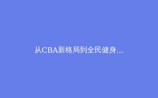从CBA新格局到全民健身浪潮：2023年中国体育的破局与新生 - 2