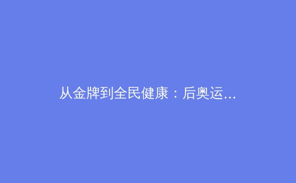 从金牌到全民健康：后奥运时代中国体育的战略转型与价值重塑 - 2