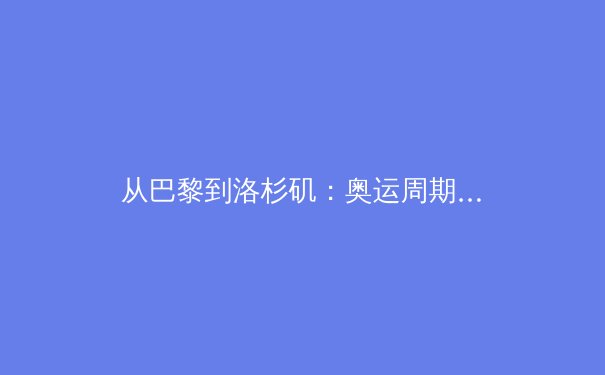 从巴黎到洛杉矶：奥运周期下的中国体育战略转型深度解析 - 3